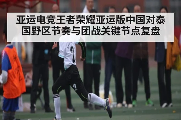 亚运电竞王者荣耀亚运版中国对泰国野区节奏与团战关键节点复盘