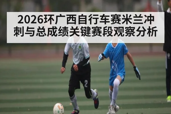 2026环广西自行车赛米兰冲刺与总成绩关键赛段观察分析