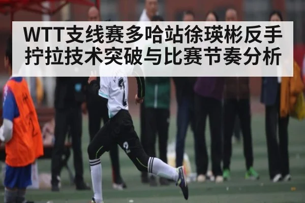 WTT支线赛多哈站徐瑛彬反手拧拉技术突破与比赛节奏分析