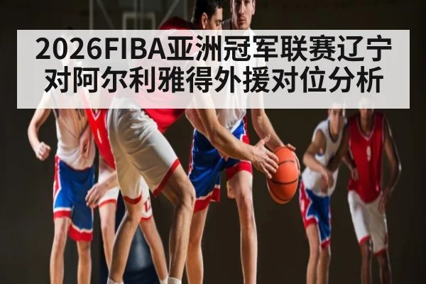 2026FIBA亚洲冠军联赛辽宁对阿尔利雅得外援对位分析